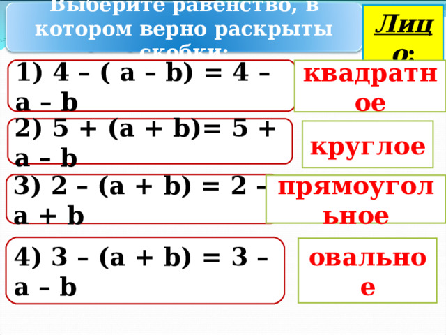 Лицо : Выберите равенство, в котором верно раскрыты скобки: 1) 4 – ( а – b ) = 4 – а – b квадратное 2 ) 5 + ( a + b ) = 5 + a – b круглое 3 ) 2 – ( a  +  b ) = 2 – a  +  b  прямоугольное 4 ) 3 – ( a + b ) = 3 – a – b  овальное 