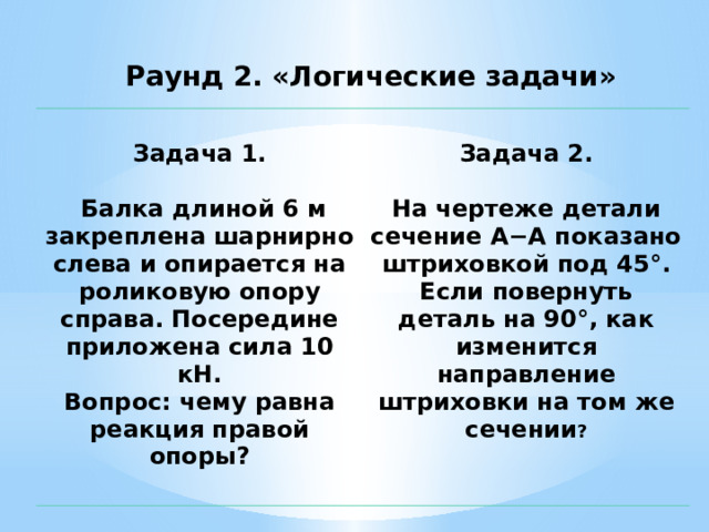 Раунд 2. «Логические задачи»  Задача 1.   Задача 2.   Балка длиной 6 м закреплена шарнирно слева и опирается на роликовую опору справа. Посередине приложена сила 10 кН.  Вопрос: чему равна реакция правой опоры?   На чертеже детали сечение А−А показано штриховкой под 45°. Если повернуть деталь на 90°, как изменится направление штриховки на том же сечении ?    