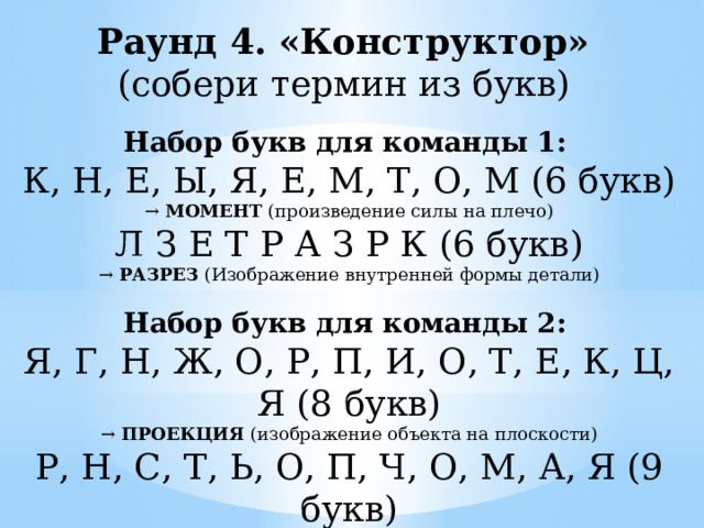 Раунд 4. «Конструктор» (собери термин из букв) Набор букв для команды 1:   К, Н, Е, Ы, Я, Е, М, Т, О, М (6 букв)  →  МОМЕНТ  (произведение силы на плечо) Л З Е Т Р А З Р К (6 букв) →  РАЗРЕЗ  (Изображение внутренней формы детали)  Набор букв для команды 2:   Я, Г, Н, Ж, О, Р, П, И, О, Т, Е, К, Ц, Я (8 букв)  →  ПРОЕКЦИЯ  (изображение объекта на плоскости) Р, Н, С, Т, Ь, О, П, Ч, О, М, А, Я (9 букв) →  ПРОЧНОСТЬ  (Способность детали не ломаться под нагрузкой) 