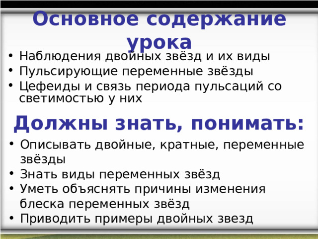 Основное содержание урока Наблюдения двойных звёзд и их виды Пульсирующие переменные звёзды Цефеиды и связь периода пульсаций со светимостью у них Должны знать, понимать: Описывать двойные, кратные, переменные звёзды Знать виды переменных звёзд Уметь объяснять причины изменения блеска переменных звёзд Приводить примеры двойных звезд  