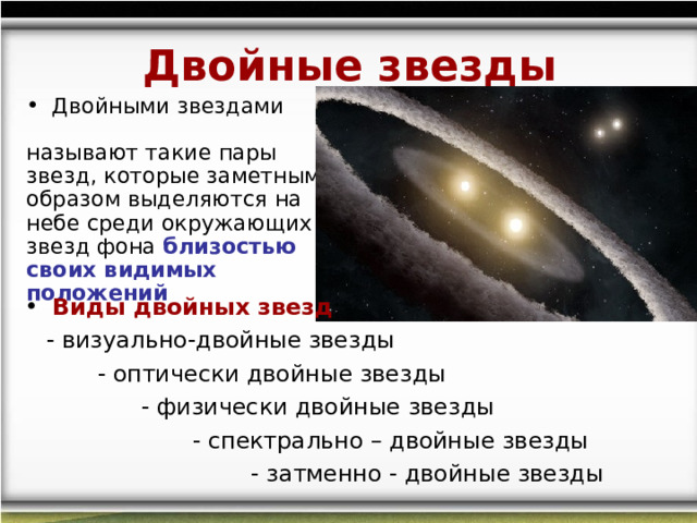 Двойные звезды  Двойными звездами называют такие пары звезд, которые заметным образом выделяются на небе среди окружающих звезд фона близостью своих видимых положений   Виды двойных звезд :  - визуально-двойные звезды  - оптически двойные звезды  - физически двойные звезды  - спектрально – двойные звезды  - затменно - двойные звезды 