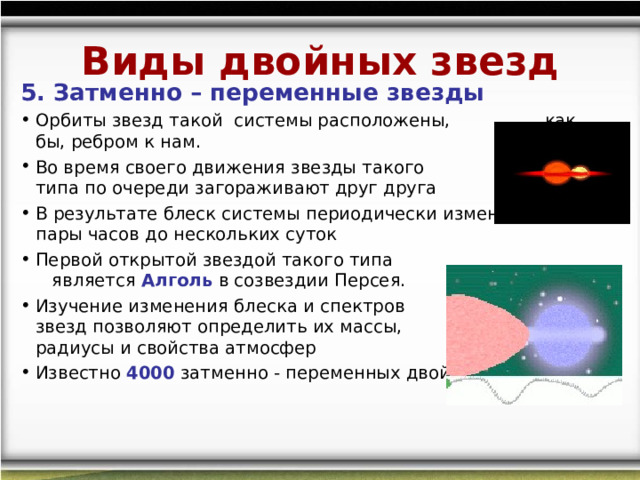 Виды двойных звезд 5. Затменно – переменные звезды Орбиты звезд такой  системы расположены, как бы, ребром к нам. Во время своего движения звезды такого типа по очереди загораживают друг друга В результате блеск системы периодически изменяется от пары часов до нескольких суток Первой открытой звездой такого типа является Алголь в созвездии Персея. Изучение изменения блеска и спектров звезд позволяют определить их массы, радиусы и свойства атмосфер Известно 4000 затменно - переменных двойных звезд. 