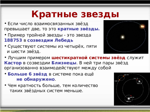 Кратные звезды  Если число взаимосвязанных звёзд превышает две, то это  кратные звёзды.  Пример тройной звезды - это звезда HD 188753  в созвездии Лебедь  Существуют системы из четырёх, пяти и шести звёзд.  Лучшим примером шестикратной системы звёзд служит Кастор  в созвездии  Близнецы . В ней три пары звёзд организованно взаимодействуют между собой  Больше 6 звёзд в системе пока ещё не обнаружено .  Чем кратность больше, тем количество таких звёздных систем меньше.    