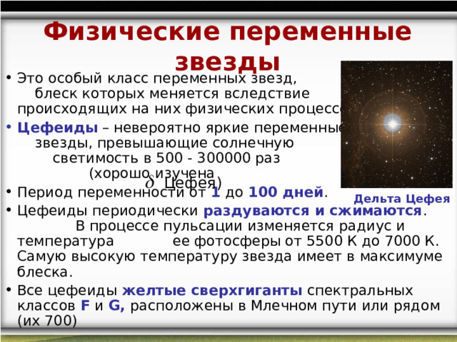 Физические переменные звезды Это особый класс переменных звезд, блеск которых меняется вследствие происходящих на них физических процессов Цефеиды  – невероятно яркие переменные звезды, превышающие солнечную светимость в 500 - 300000 раз (хорошо изучена Период переменности от 1 до 100 дней .  Цефеиды периодически раздуваются и сжимаются . В процессе пульсации изменяется радиус и температура ее фотосферы от 5500 К до 7000 К. Самую высокую температуру звезда имеет в максимуме блеска. Все цефеиды желтые сверхгиганты спектральных классов F  и  G , расположены в Млечном пути или рядом (их 700)  Цефея) Дельта Цефея 