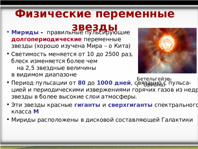 Физические переменные звезды Мириды - правильные пульсирующие долгопериодические переменные звезды (хорошо изучена Мира – о Кита) Светимость меняется от 10 до 2500 раз, а блеск изменяется более чем на 2,5 звездные величины в видимом диапазоне  Период пульсации от 80 до 1000 дней , связанно с пульса-цией и периодическими извержениями горячих газов из недр звезды в более высокие слои атмосферы. Эти звезды красные гиганты и сверхгиганты спектрального класса М Мириды расположены  в дисковой составляющей Галактики  Бетельгейзе (  Ориона) 