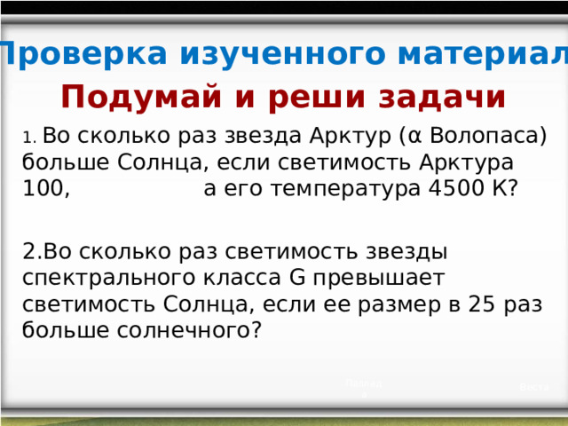 Проверка изученного материала Подумай и реши задачи  Во сколько раз звезда Арктур ( α Волопаса) больше Солнца, если светимость Арктура 100, а его температура 4500 К?  Во сколько раз светимость звезды спектрального класса G превышает светимость Солнца, если ее размер в 25 раз больше солнечного? Паллада Веста 