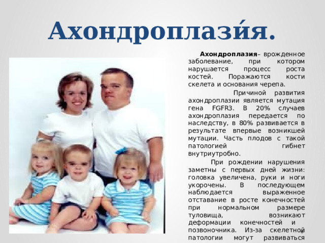 Ахондроплази́я.  Ахондроплазия – врожденное заболевание, при котором нарушается процесс роста костей. Поражаются кости скелета и основания черепа.  Причиной развития ахондроплазии является мутация гена FGFR3. В 20% случаев ахондроплазия передается по наследству, в 80% развивается в результате впервые возникшей мутации. Часть плодов с такой патологией гибнет внутриутробно.  При рождении нарушения заметны с первых дней жизни: головка увеличена, руки и ноги укорочены. В последующем наблюдается выраженное отставание в росте конечностей при нормальном размере туловища, возникают деформации конечностей и позвоночника. Из-за скелетной патологии могут развиваться вторичные нарушения со стороны внутренних органов.  