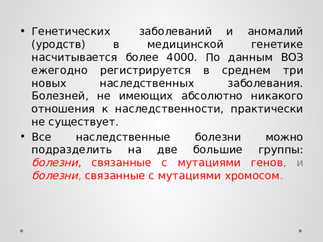 Генетических заболеваний и аномалий (уродств) в медицинской генетике насчитывается более 4000. По данным ВОЗ ежегодно регистрируется в среднем три новых наследственных заболевания. Болезней, не имеющих абсолютно никакого отношения к наследственности, практически не существует. Все наследственные болезни можно подразделить на две большие группы:  болезни , связанные с мутациями генов , и болезни , связанные с мутациями хромосом . 