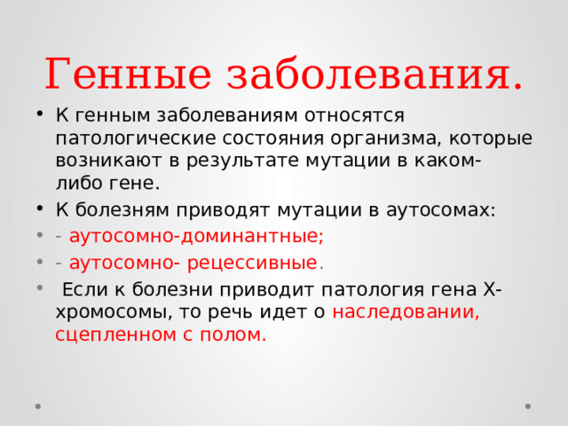 Генные заболевания. К генным заболеваниям относятся патологические состояния организма, которые возникают в результате мутации в каком- либо гене. К болезням приводят мутации в аутосомах: - аутосомно-доминантные; - аутосомно- рецессивные .  Если к болезни приводит патология гена Х-хромосомы, то речь идет о наследовании, сцепленном с полом. 