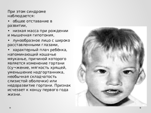 При этом синдроме наблюдается: •  общее отставание в развитии, •  низкая масса при рождении и мышечная гипотония, •  лунообразное лицо с широко расставленными глазами, •  характерный плач ребёнка, напоминающий кошачье мяуканье, причиной которого является изменение гортани (су¬жение, мягкость хрящей, уменьшение надгортанника, необычная складчатость слизистой оболочки) или недоразвитие гортани. Признак исчезает к концу первого года жизни.  