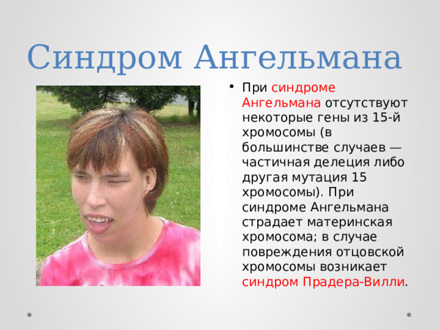 Синдром Ангельмана При синдроме Ангельмана отсутствуют некоторые гены из 15-й хромосомы (в большинстве случаев — частичная делеция либо другая мутация 15 хромосомы). При синдроме Ангельмана страдает материнская хромосома; в случае повреждения отцовской хромосомы возникает синдром Прадера-Вилли . 