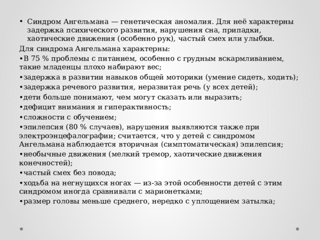 Синдром Ангельмана — генетическая аномалия. Для неё характерны задержка психического развития, нарушения сна, припадки, хаотические движения (особенно рук), частый смех или улыбки. Для синдрома Ангельмана характерны: • В 75 % проблемы с питанием, особенно с грудным вскармливанием, такие младенцы плохо набирают вес; • задержка в развитии навыков общей моторики (умение сидеть, ходить); • задержка речевого развития, неразвитая речь (у всех детей); • дети больше понимают, чем могут сказать или выразить; • дефицит внимания и гиперактивность; • сложности с обучением; • эпилепсия (80 % случаев), нарушения выявляются также при электроэнцефалографии; считается, что у детей с синдромом Ангельмана наблюдается вторичная (симптоматическая) эпилепсия; • необычные движения (мелкий тремор, хаотические движения конечностей); • частый смех без повода; • ходьба на негнущихся ногах — из-за этой особенности детей с этим синдромом иногда сравнивали с марионетками; • размер головы меньше среднего, нередко с уплощением затылка; 