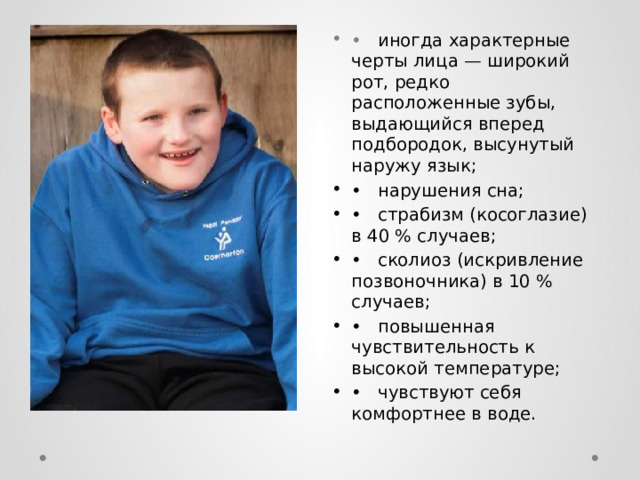 •  иногда характерные черты лица — широкий рот, редко расположенные зубы, выдающийся вперед подбородок, высунутый наружу язык; •  нарушения сна; •  страбизм (косоглазие) в 40 % случаев; •  сколиоз (искривление позвоночника) в 10 % случаев; •  повышенная чувствительность к высокой температуре; •  чувствуют себя комфортнее в воде. 