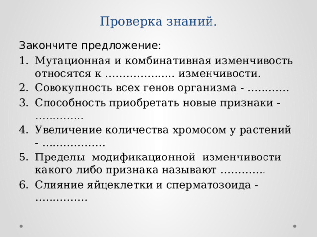 Проверка знаний. Закончите предложение: Мутационная и комбинативная изменчивость относятся к ……………….. изменчивости. Совокупность всех генов организма - ………… Способность приобретать новые признаки - ………….. Увеличение количества хромосом у растений - ……………… Пределы модификационной изменчивости какого либо признака называют …………. Слияние яйцеклетки и сперматозоида - …………… 
