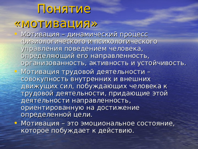  Понятие «мотивация» Мотивация – динамический процесс физиологического и психологического управления поведением человека, определяющий его направленность, организованность, активность и устойчивость. Мотивация трудовой деятельности – совокупность внутренних и внешних движущих сил, побуждающих человека к трудовой деятельности, придающие этой деятельности направленность, ориентированную на достижение определенной цели. Мотивация – это эмоциональное состояние, которое побуждает к действию. 