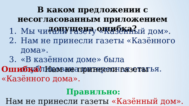 В каком предложении с несогласованным приложением допущена ошибка? Мы читали газету «Казённый дом». Нам не принесли газеты «Казённого дома». «В казённом доме» была опубликована интересная статья. Ошибка! Нам не принесли газеты «Казённого дома».  Правильно: Нам не принесли газеты «Казённый дом». 