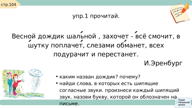 стр.104 упр.1 прочитай. Весной дождик шальной , захочет - всё смочит, в шутку поплачет, слезами обманет, всех подурачит и перестанет. И.Эренбург каким назван дождик? почему? найди слова, в которых есть шипящие согласные звуки. произнеси каждый шипящий звук. назови букву, которой он облозначен на письме. каким назван дождик? почему? найди слова, в которых есть шипящие согласные звуки. произнеси каждый шипящий звук. назови букву, которой он облозначен на письме. 