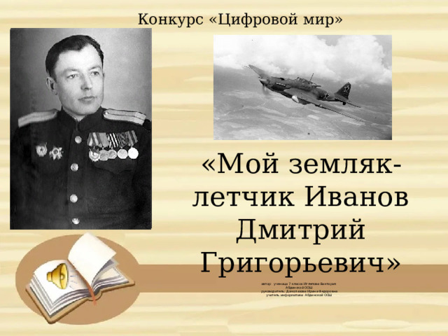 Конкурс «Цифровой мир» «Мой земляк-летчик Иванов Дмитрий Григорьевич»       автор: ученица 7 класса Иглепова Виктория  Абдинской ООШ  руководитель: Домолазова Ирина Федоровна  учитель информатики Абдинской ООШ    