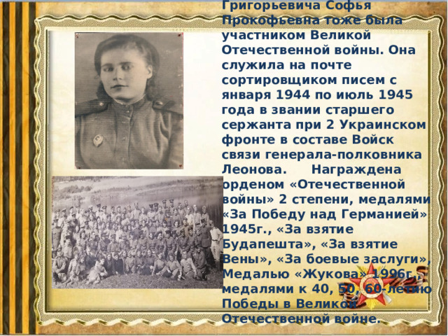  Жена Дмитрия Григорьевича Софья Прокофьевна тоже была участником Великой Отечественной войны. Она служила на почте сортировщиком писем с января 1944 по июль 1945 года в звании старшего сержанта при 2 Украинском фронте в составе Войск связи генерала-полковника Леонова.  Награждена орденом «Отечественной войны» 2 степени, медалями «За Победу над Германией» 1945г., «За взятие Будапешта», «За взятие Вены», «За боевые заслуги», Медалью «Жукова» 1996г., медалями к 40, 50, 60-летию Победы в Великой Отечественной войне. 