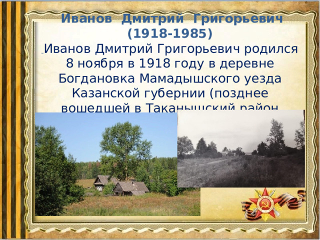   Иванов Дмитрий Григорьевич (1918-1985)  Иванов Дмитрий Григорьевич родился 8 ноября в 1918 году в деревне Богдановка Мамадышcкого уезда Казанской губернии (позднее вошедшей в Таканышский район ТАССР). 