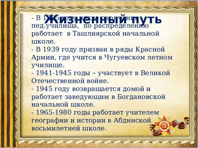 Жизненный путь - В 1935 году после окончания пед.училища, по распределению работает в Ташлиярской начальной школе. - В 1939 году призван в ряды Красной Армии, где учится в Чугуевском летном училище. - 1941-1945 годы – участвует в Великой Отечественной войне. - 1945 году возвращается домой и работает заведующим в Богдановской начальной школе. - 1965-1980 годы работает учителем географии и истории в Абдинской восьмилетней школе. 