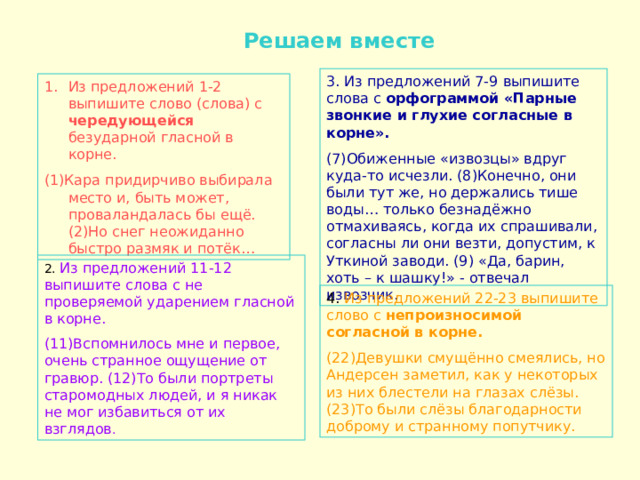  Решаем вместе 3. Из предложений 7-9 выпишите слова с орфограммой «Парные звонкие и глухие согласные в корне». (7)Обиженные «извозцы» вдруг куда-то исчезли. (8)Конечно, они были тут же, но держались тише воды… только безнадёжно отмахиваясь, когда их спрашивали, согласны ли они везти, допустим, к Уткиной заводи. (9) «Да, барин, хоть – к шашку!» - отвечал извозчик. Из предложений 1-2 выпишите слово (слова) с чередующейся безударной гласной в корне. (1)Кара придирчиво выбирала место и, быть может, проваландалась бы ещё. (2)Но снег неожиданно быстро размяк и потёк… 2. Из предложений 11-12 выпишите слова с не проверяемой ударением гласной в корне. (11)Вспомнилось мне и первое, очень странное ощущение от гравюр. (12)То были портреты старомодных людей, и я никак не мог избавиться от их взглядов . 4. Из предложений 22-23 выпишите слово с непроизносимой согласной в корне. (22)Девушки смущённо смеялись, но Андерсен заметил, как у некоторых из них блестели на глазах слёзы. (23)То были слёзы благодарности доброму и странному попутчику. 