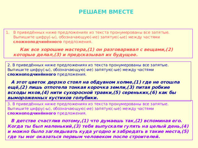  РЕШАЕМ ВМЕСТЕ В приведённых ниже предложениях из текста пронумерованы все запятые. Выпишите цифру(-ы), обозначающую(-ие) запятую(-ые) между частями сложноподчинённого предложения.  Как все хорошие мастера,(1) он разговаривал с вещами,(2) которые делал,(3) и предсказывал их будущее. 2. В приведённых ниже предложениях из текста пронумерованы все запятые. Выпишите цифру(-ы), обозначающую(-ие) запятую(-ые) между частями сложноподчинённого предложения.  А этот цветок дерзко стоял на обдувном холме,(1) где не отошла ещё,(2) лишь отпотела тонкая корочка земли,(3) питая робкие всходы мхов,(4) нити сухоросной травки,(5) сереньких,(6) как бы вымороженных кустиков голубики. 3. В приведённых ниже предложениях из текста пронумерованы все запятые. Выпишите цифру(-ы), обозначающую(-ие) запятую(-ые) между частями сложноподчинённого предложения.  В детстве счастлив потому,(1) что думаешь так,(2) вспоминая его. Когда ты был маленький,(3) тебя выпускали гулять на целый день,(4) и можно было заглядывать куда угодно и забредать в такие места,(5) где ты мог оказаться первым человеком после строителей. 