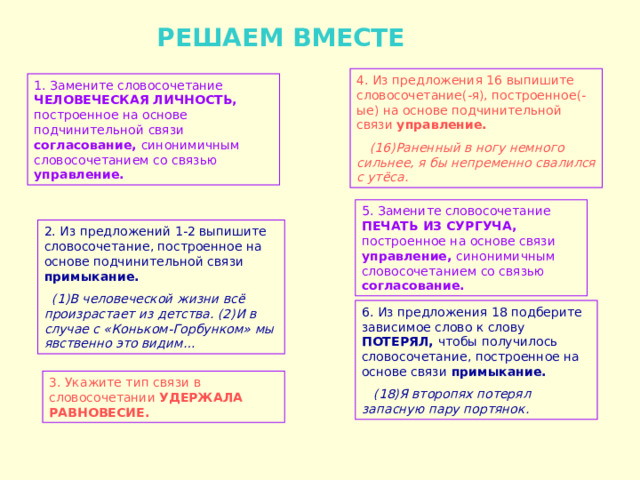  РЕШАЕМ ВМЕСТЕ 4. Из предложения 16 выпишите словосочетание(-я), построенное(-ые) на основе подчинительной связи управление.  (16)Раненный в ногу немного сильнее, я бы непременно свалился с утёса.  1. Замените словосочетание ЧЕЛОВЕЧЕСКАЯ ЛИЧНОСТЬ, построенное на основе подчинительной связи согласование, синонимичным словосочетанием со связью управление. 5. Замените словосочетание ПЕЧАТЬ ИЗ СУРГУЧА, построенное на основе связи управление, синонимичным словосочетанием со связью согласование. 2. Из предложений 1-2 выпишите словосочетание, построенное на основе подчинительной связи примыкание.  (1)В человеческой жизни всё произрастает из детства. (2)И в случае с «Коньком-Горбунком» мы явственно это видим… 6. Из предложения 18 подберите зависимое слово к слову ПОТЕРЯЛ, чтобы получилось словосочетание, построенное на основе связи примыкание.  (18)Я второпях потерял запасную пару портянок. 3. Укажите тип связи в словосочетании УДЕРЖАЛА РАВНОВЕСИЕ. 