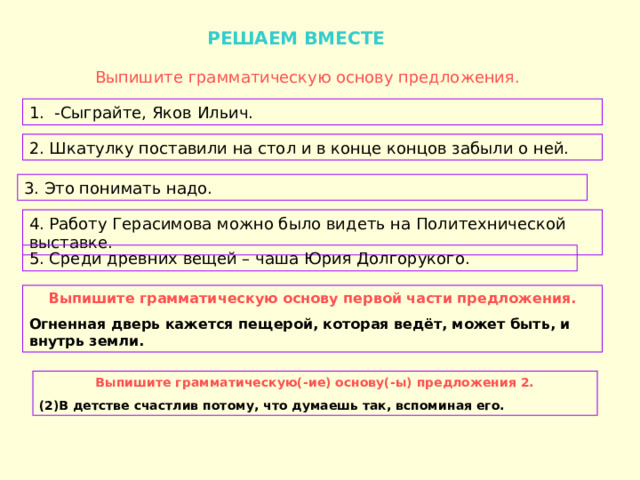  РЕШАЕМ ВМЕСТЕ Выпишите грамматическую основу предложения. 1. -Сыграйте, Яков Ильич. 2. Шкатулку поставили на стол и в конце концов забыли о ней. 3. Это понимать надо. 4. Работу Герасимова можно было видеть на Политехнической выставке. 5. Среди древних вещей – чаша Юрия Долгорукого. Выпишите грамматическую основу первой части предложения. Огненная дверь кажется пещерой, которая ведёт, может быть, и внутрь земли. Выпишите грамматическую(-ие) основу(-ы) предложения 2. (2)В детстве счастлив потому, что думаешь так, вспоминая его. 