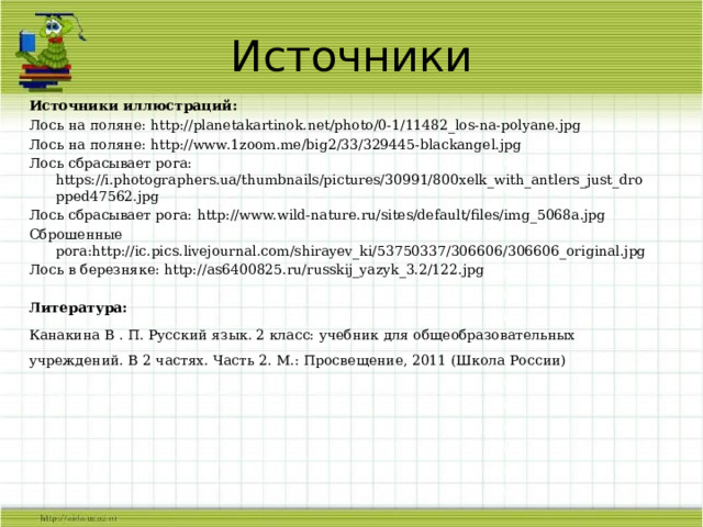 Источники Источники иллюстраций: Лось на поляне: http://planetakartinok.net/photo/0-1/11482_los-na-polyane.jpg Лось на поляне: http://www.1zoom.me/big2/33/329445-blackangel.jpg Лось сбрасывает рога: https://i.photographers.ua/thumbnails/pictures/30991/800xelk_with_antlers_just_dropped47562.jpg Лось сбрасывает рога: http://www.wild-nature.ru/sites/default/files/img_5068a.jpg Сброшенные рога:http://ic.pics.livejournal.com/shirayev_ki/53750337/306606/306606_original.jpg Лось в березняке: http://as6400825.ru/russkij_yazyk_3.2/122.jpg  Литература: Канакина В . П. Русский язык. 2 класс: учебник для общеобразовательных учреждений. В 2 частях. Часть 2. М.: Просвещение, 2011 (Школа России)  