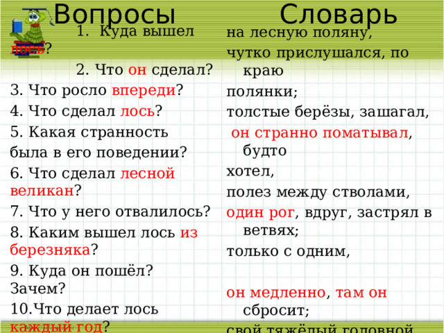 Вопросы Словарь  1. Куда вышел лось ?  2. Что он сделал? 3. Что росло впереди ? 4. Что сделал лось ? 5. Какая странность была в его поведении? 6. Что сделал лесной великан ? 7. Что у него отвалилось? 8. Каким вышел лось из березняка ? 9. Куда он пошёл? Зачем? 10.Что делает лось каждый год ? 11. Как в народе говорят по это явление? на лесную поляну, чутко прислушался, по краю полянки; толстые берёзы, зашагал,  он странно поматывал , будто хотел, полез между стволами, один рог , вдруг, застрял в ветвях; только с одним, он медленно , там он сбросит; свой тяжёлый головной убор, недаром говорят: , зимнюю шапку ломает. 