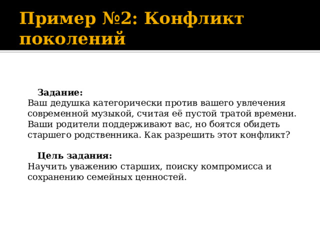 Пример №2: Конфликт поколений     Задание:  Ваш дедушка категорически против вашего увлечения современной музыкой, считая её пустой тратой времени. Ваши родители поддерживают вас, но боятся обидеть старшего родственника. Как разрешить этот конфликт?     Цель задания:  Научить уважению старших, поиску компромисса и сохранению семейных ценностей.      