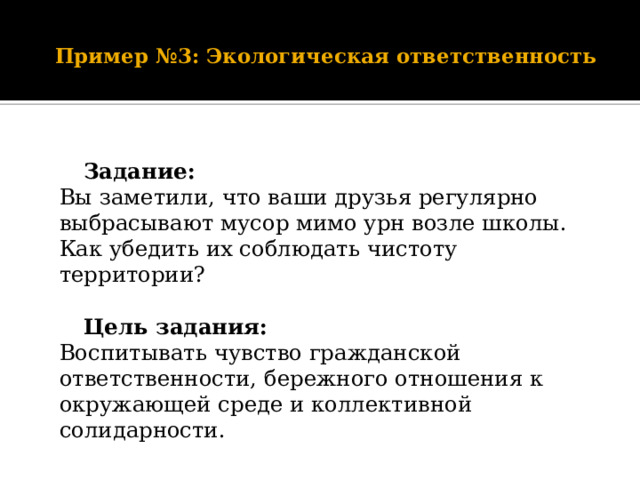    Пример №3: Экологическая ответственность      Задание:  Вы заметили, что ваши друзья регулярно выбрасывают мусор мимо урн возле школы. Как убедить их соблюдать чистоту территории?     Цель задания:  Воспитывать чувство гражданской ответственности, бережного отношения к окружающей среде и коллективной солидарности. 
