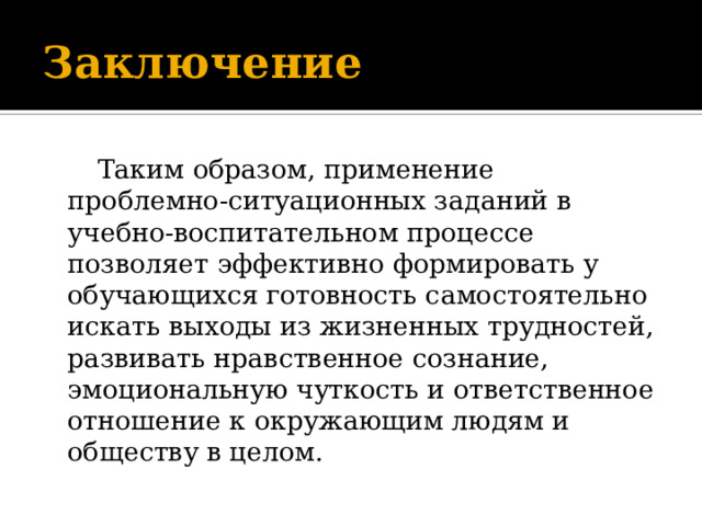 Заключение     Таким образом, применение проблемно-ситуационных заданий в учебно-воспитательном процессе позволяет эффективно формировать у обучающихся готовность самостоятельно искать выходы из жизненных трудностей, развивать нравственное сознание, эмоциональную чуткость и ответственное отношение к окружающим людям и обществу в целом. 