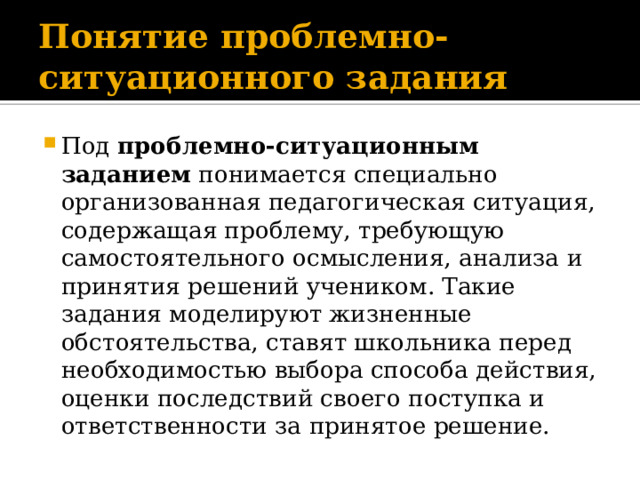 Понятие проблемно-ситуационного задания Под проблемно-ситуационным заданием понимается специально организованная педагогическая ситуация, содержащая проблему, требующую самостоятельного осмысления, анализа и принятия решений учеником. Такие задания моделируют жизненные обстоятельства, ставят школьника перед необходимостью выбора способа действия, оценки последствий своего поступка и ответственности за принятое решение. 