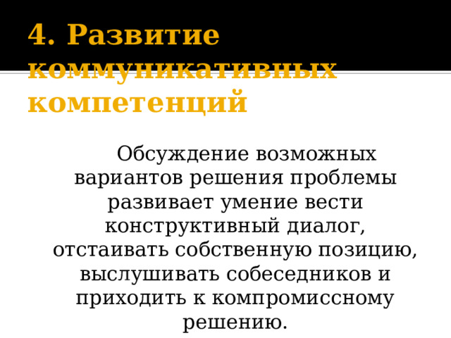 4. Развитие коммуникативных компетенций     Обсуждение возможных вариантов решения проблемы развивает умение вести конструктивный диалог, отстаивать собственную позицию, выслушивать собеседников и приходить к компромиссному решению. 