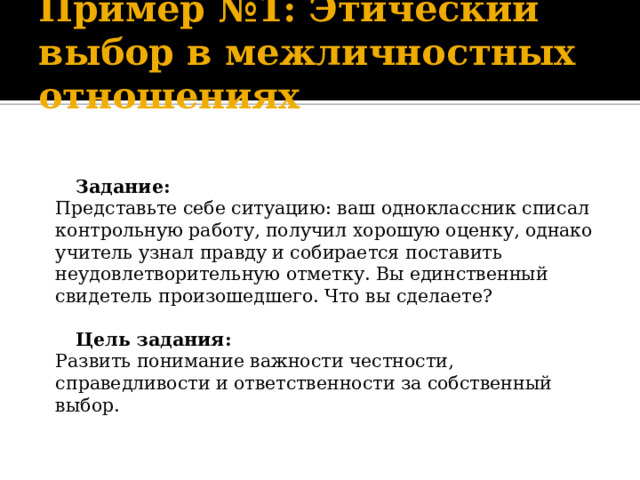 Пример №1: Этический выбор в межличностных отношениях     Задание:  Представьте себе ситуацию: ваш одноклассник списал контрольную работу, получил хорошую оценку, однако учитель узнал правду и собирается поставить неудовлетворительную отметку. Вы единственный свидетель произошедшего. Что вы сделаете?     Цель задания:  Развить понимание важности честности, справедливости и ответственности за собственный выбор.   