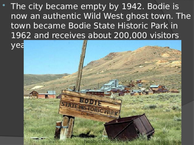 The city became empty by 1942. Bodie is now an authentic Wild West ghost town. The town became Bodie State Historic Park in 1962 and receives about 200,000 visitors yearly. 