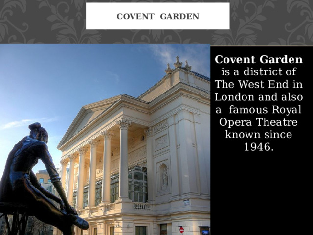 Covent Garden Covent Garden is a district of The West End in London and also a famous Royal Opera Theatre known since 1946. 