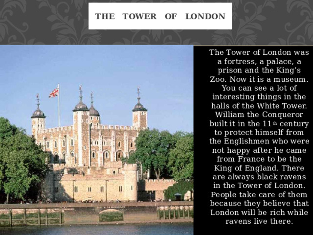The Tower of London The Tower of London was a fortress, a palace, a prison and the King’s Zoo. Now it is a museum. You can see a lot of interesting things in the halls of the White Tower. William the Conqueror built it in the 11 th century to protect himself from the Englishmen who were not happy after he came from France to be the King of England. There are always black ravens in the Tower of London. People take care of them because they believe that London will be rich while ravens live there. 