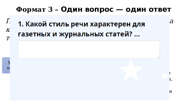 Формат 3 – Один вопрос — один ответ Попросите каждого ученика написать ответ на короткий вопрос, вопрос по картинке, по таблице. Например Какой стиль речи используется в научных статьях и учебниках? Назовите жанр текста, в котором рассказывается о событиях из жизни автора. Какой стиль речи характерен для газетных и журнальных статей? устно Ученики отвечают На карточках В онлайн-опросе 