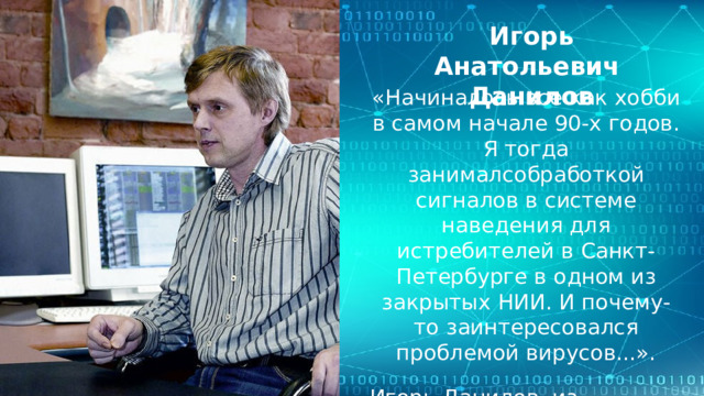 Игорь Анатольевич Данилов «Начиналось все как хобби в самом начале 90-х годов. Я тогда занималсобработкой сигналов в системе наведения для истребителей в Санкт-Петербурге в одном из закрытых НИИ. И почему-то заинтересовался проблемой вирусов...». Игорь Данилов, из интервью порталу Webcity   