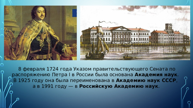   8 февраля 1724 года Указом правительствующего Сената по распоряжению Петра I в России была основана Академия наук . В 1925 году она была переименована в Академию наук СССР , а в 1991 году — в Российскую Академию наук . 