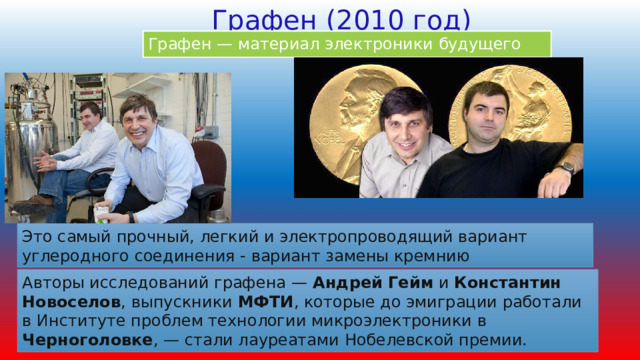 Графен (2010 год) Графен — материал электроники будущего Это самый прочный, легкий и электропроводящий вариант углеродного соединения - вариант замены кремнию Авторы исследований графена — Андрей Гейм и Константин Новоселов , выпускники МФТИ , которые до эмиграции работали в Институте проблем технологии микроэлектроники в Черноголовке , — стали лауреатами Нобелевской премии. 