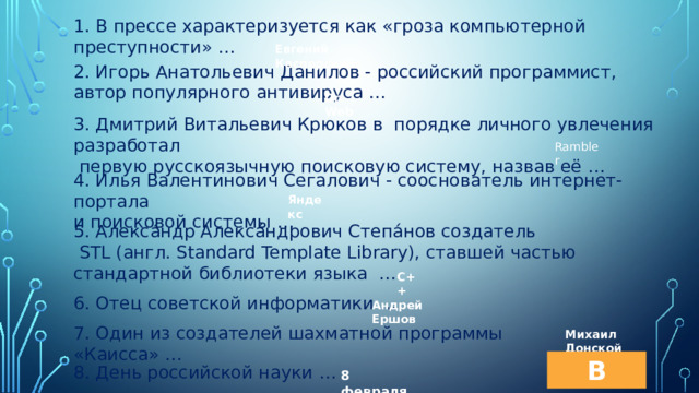 1. В прессе характеризуется как «гроза компьютерной преступности» … Евгений Касперский 2. Игорь Анатольевич Данилов - российский программист, автор популярного антивируса … Dr. Web 3. Дмитрий Витальевич Крюков в порядке личного увлечения разработал  первую русскоязычную поисковую систему, назвав её … Rambler 4. Илья Валентинович Сегалович - сооснователь интернет-портала и поисковой системы … Яндекс 5. Алекса́ндр Алекса́ндрович Степа́нов создатель  STL (англ. Standard Template Library), ставшей частью стандартной библиотеки языка … C++ 6. Отец советской информатики … Андрей Ершов 7. Один из создателей шахматной программы «Каисса» … Михаил Донской В меню 8. День российской науки … 8 февраля 