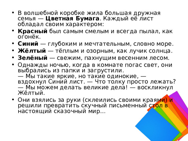В волшебной коробке жила большая дружная семья —  Цветная Бумага . Каждый её лист обладал своим характером: Красный  был самым смелым и всегда пылал, как огонёк. Синий  — глубоким и мечтательным, словно море. Жёлтый  — тёплым и озорным, как лучик солнца. Зелёный  — свежим, пахнущим весенним лесом. Однажды ночью, когда в комнате погас свет, они выбрались из папки и загрустили.  — Мы такие яркие, но такие одинокие, — вздохнул Синий лист. — Что толку просто лежать?  — Мы можем делать великие дела! — воскликнул Жёлтый. Они взялись за руки (склеились своими краями) и решили превратить скучный письменный стол в настоящий сказочный мир… 