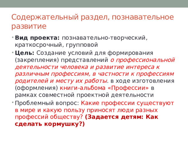 Содержательный раздел, познавательное развитие Вид проекта: познавательно-творческий, краткосрочный, групповой Цель: Создание условий для формирования (закрепления) представлений о профессиональной деятельности человека и развитие интереса к различным профессиям, в частности к профессиям родителей и месту их работы . в ходе изготовления (оформления) книги-альбома «Профессии» в рамках совместной проектной деятельности Проблемный вопрос: Какие профессии существуют в мире и какую пользу приносят люди разных профессий обществу? (Задается детям: Как сделать кормушку?) 