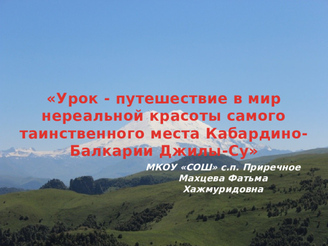 «Урок - путешествие в мир нереальной красоты самого таинственного места Кабардино-Балкарии Джилы-Су»  МКОУ «СОШ» с.п. Приречное Махцева Фатьма Хажмуридовна 