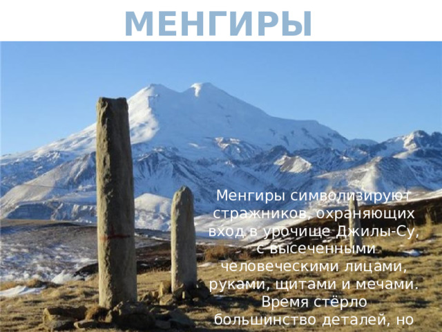 Менгиры Менгиры символизируют стражников, охраняющих вход в урочище Джилы-Су, с высеченными человеческими лицами, руками, щитами и мечами. Время стёрло большинство деталей, но черты лица угадываются 