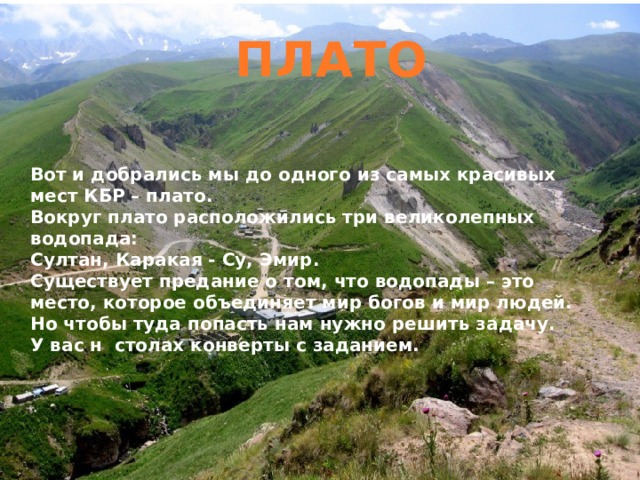 ПЛАТО Вот и добрались мы до одного из самых красивых мест КБР – плато. Вокруг плато расположились три великолепных водопада: Султан, Каракая - Су, Эмир. Существует предание о том, что водопады – это место, которое объединяет мир богов и мир людей. Но чтобы туда попасть нам нужно решить задачу. У вас н столах конверты с заданием. 